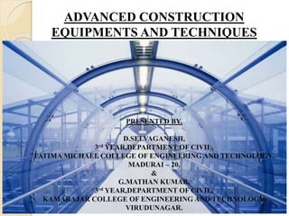 ADVANCED CONSTRUCTION
EQUIPMENTS AND TECHNIQUES
PRESENTED BY,
D.SELVAGANESH,
3rd YEAR,DEPARTMENT OF CIVIL,
FATIMA MICHAEL COLLEGE OF ENGINEERING AND TECHNOLOGY,
MADURAI – 20.
&
G.MATHAN KUMAR,
3rd YEAR,DEPARTMENT OF CIVIL,
KAMARAJAR COLLEGE OF ENGINEERING AND TECHNOLOGY,
VIRUDUNAGAR.
 