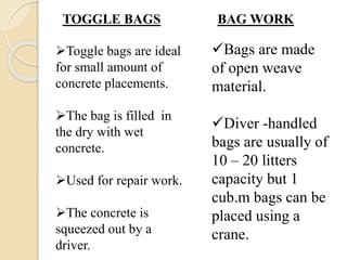 TOGGLE BAGS BAG WORK
Toggle bags are ideal
for small amount of
concrete placements.
The bag is filled in
the dry with wet
concrete.
Used for repair work.
The concrete is
squeezed out by a
driver.
Bags are made
of open weave
material.
Diver -handled
bags are usually of
10 – 20 litters
capacity but 1
cub.m bags can be
placed using a
crane.
 