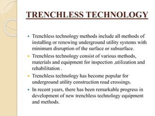 TRENCHLESS TECHNOLOGY
 Trenchless technology methods include all methods of
installing or renewing underground utility systems with
minimum disruption of the surface or subsurface.
 Trenchless technology consist of various methods,
materials and equipment for inspection ,utilization and
rehabilitation .
 Trenchless technology has become popular for
underground utility construction road crossings.
 In recent years, there has been remarkable progress in
development of new trenchless technology equipment
and methods.
 