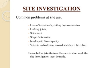 SITE INVESTIGATION
Common problems at site are,
• Loss of invert walls, ceiling due to corrosion
• Leaking joints
• Settlement
• Shape deformation
• In adequate flow capacity
• Voids in embankment around and above the culvert
Hence before take the trenchless excavation work the
site investigation must be made.
 
