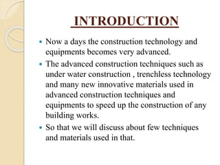 INTRODUCTION
 Now a days the construction technology and
equipments becomes very advanced.
 The advanced construction techniques such as
under water construction , trenchless technology
and many new innovative materials used in
advanced construction techniques and
equipments to speed up the construction of any
building works.
 So that we will discuss about few techniques
and materials used in that.
 