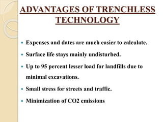 ADVANTAGES OF TRENCHLESS
TECHNOLOGY
 Expenses and dates are much easier to calculate.
 Surface life stays mainly undisturbed.
 Up to 95 percent lesser load for landfills due to
minimal excavations.
 Small stress for streets and traffic.
 Minimization of CO2 emissions
 