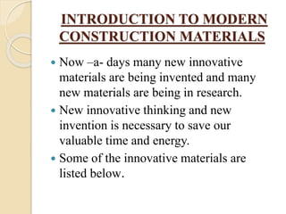 INTRODUCTION TO MODERN
CONSTRUCTION MATERIALS
 Now –a- days many new innovative
materials are being invented and many
new materials are being in research.
 New innovative thinking and new
invention is necessary to save our
valuable time and energy.
 Some of the innovative materials are
listed below.
 