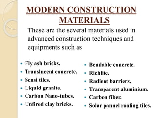 MODERN CONSTRUCTION
MATERIALS
 Fly ash bricks.
 Translucent concrete.
 Sensi tiles.
 Liquid granite.
 Carbon Nano-tubes.
 Unfired clay bricks.
 Bendable concrete.
 Richlite.
 Radient barriers.
 Transparent aluminium.
 Carbon fiber.
 Solar pannel roofing tiles.
These are the several materials used in
advanced construction techniques and
equipments such as
 