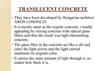 TRANSLUCENT CONCRETE
They have been developed by Hungarian architect
ARON LOSONCZI.
It is mostly same as the regular concrete, visually
appealing by mixing concrete with optical glass
fibers and thus the result was light transmitting
concrete.
The glass fiber in the concrete act like a slit and
carry the light across and the light carried
maintains its original color.
It carries the same amount of light through it, no
matter how thick it is.
 