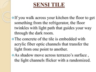 SENSI TILE
If you walk across your kitchen the floor to get
something from the refrigerator, the floor
twinkles with light path that guides your way
through the dark room.
The concrete of the tile is embedded with
acrylic fiber optic channels that transfer the
light from one point to another.
As shadow move across terrazzo’s surface ,
the light channels flicker with a randomized.
 