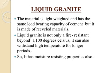 LIQUID GRANITE
 The material is light weighted and has the
same load bearing capacity of cement but it
is made of recycled materials.
 Liquid granite is not only a fire- resistant
beyond 1,100 degrees celsius, it can also
withstand high temperature for longer
periods .
 So, It has moisture resisting properties also.
 