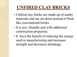 UNFIRED CLAY BRICKS
 Unfired clay bricks are made up of earthy
materials and are air-dried instead of fired
like conventional bricks.
 It is eco- friendly and with additional
construction properties.
 It have the benefit of reducing the energy
used in manufacturing and increases
strength and decreases shrinkage.
 