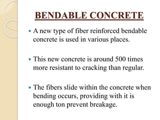 BENDABLE CONCRETE
 A new type of fiber reinforced bendable
concrete is used in various places.
 This new concrete is around 500 times
more resistant to cracking than regular.
 The fibers slide within the concrete when
bending occurs, providing with it is
enough ton prevent breakage.
 