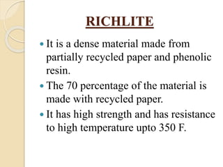 RICHLITE
 It is a dense material made from
partially recycled paper and phenolic
resin.
 The 70 percentage of the material is
made with recycled paper.
 It has high strength and has resistance
to high temperature upto 350 F.
 