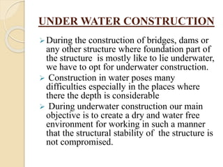UNDER WATER CONSTRUCTION
During the construction of bridges, dams or
any other structure where foundation part of
the structure is mostly like to lie underwater,
we have to opt for underwater construction.
 Construction in water poses many
difficulties especially in the places where
there the depth is considerable
 During underwater construction our main
objective is to create a dry and water free
environment for working in such a manner
that the structural stability of the structure is
not compromised.
 