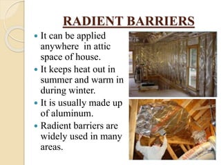 RADIENT BARRIERS
 It can be applied
anywhere in attic
space of house.
 It keeps heat out in
summer and warm in
during winter.
 It is usually made up
of aluminum.
 Radient barriers are
widely used in many
areas.
 