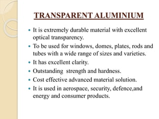 TRANSPARENT ALUMINIUM
 It is extremely durable material with excellent
optical transparency.
 To be used for windows, domes, plates, rods and
tubes with a wide range of sizes and varieties.
 It has excellent clarity.
 Outstanding strength and hardness.
 Cost effective advanced material solution.
 It is used in aerospace, security, defence,and
energy and consumer products.
 