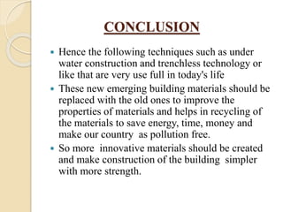 CONCLUSION
 Hence the following techniques such as under
water construction and trenchless technology or
like that are very use full in today's life
 These new emerging building materials should be
replaced with the old ones to improve the
properties of materials and helps in recycling of
the materials to save energy, time, money and
make our country as pollution free.
 So more innovative materials should be created
and make construction of the building simpler
with more strength.
 