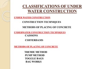 CLASSIFICATIONS OF UNDER
WATER CONSTRUCTION
UNDER WATER CONSTRUCTION
 CONSTRUCTION TECHNIQUES
METHODS OF PLACING OF CONCRETE
UNDERWATER CONSTRUCTION TECHNIQUES
CAISSONS
COFFERDAMS
METHODS OF PLACING OF CONCRETE
TREMIE METHOD
PUMP METHOD
TOGGLE BAGS
BAG WORKS
 