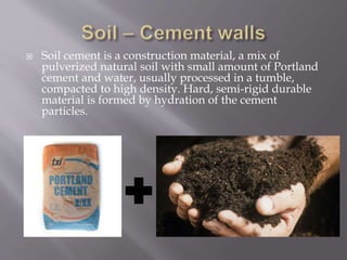  Soil cement is a construction material, a mix of
pulverized natural soil with small amount of Portland
cement and water, usually processed in a tumble,
compacted to high density. Hard, semi-rigid durable
material is formed by hydration of the cement
particles.
 