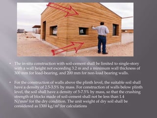 • The in-situ construction with soil-cement shall be limited to single-story
with a wall height not exceeding 3.2 m and a minimum wall thickness of
300 mm for load-bearing, and 200 mm for non-load bearing walls.
• For the construction of walls above the plinth level, the suitable soil shall
have a density of 2.5-3.5% by mass. For construction of walls below plinth
level, the soil shall have a density of 5-7.5% by mass, so that the crushing
strength of blocks made of soil-cement shall not be less than 1.4
N/mm2 for the dry condition. The unit weight of dry soil shall be
considered as 1300 kg/m3 for calculations
 