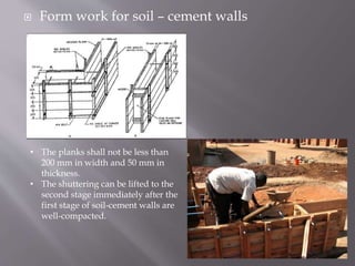  Form work for soil – cement walls
• The planks shall not be less than
200 mm in width and 50 mm in
thickness.
• The shuttering can be lifted to the
second stage immediately after the
first stage of soil-cement walls are
well-compacted.
 