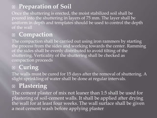  Preparation of Soil
Once the shuttering is erected, the moist stabilized soil shall be
poured into the shuttering in layers of 75 mm. The layer shall be
uniform in depth and templates should be used to control the depth
of the wall
 Compaction
The compaction shall be carried out using iron rammers by starting
the process from the sides and working towards the center. Ramming
of the sides shall be evenly distributed to avoid tilting of the
shuttering. Verticality of the shuttering shall be checked as
compaction proceeds
 Curing
The walls must be cured for 15 days after the removal of shuttering. A
slight sprinkling of water shall be done at regular intervals.
 Plastering
The cement plaster of mix not leaner than 1:5 shall be used for
plastering of soil-cement walls. It shall be applied after drying
the wall for at least four weeks. The wall surface shall be given
a neat cement wash before applying plaster
 