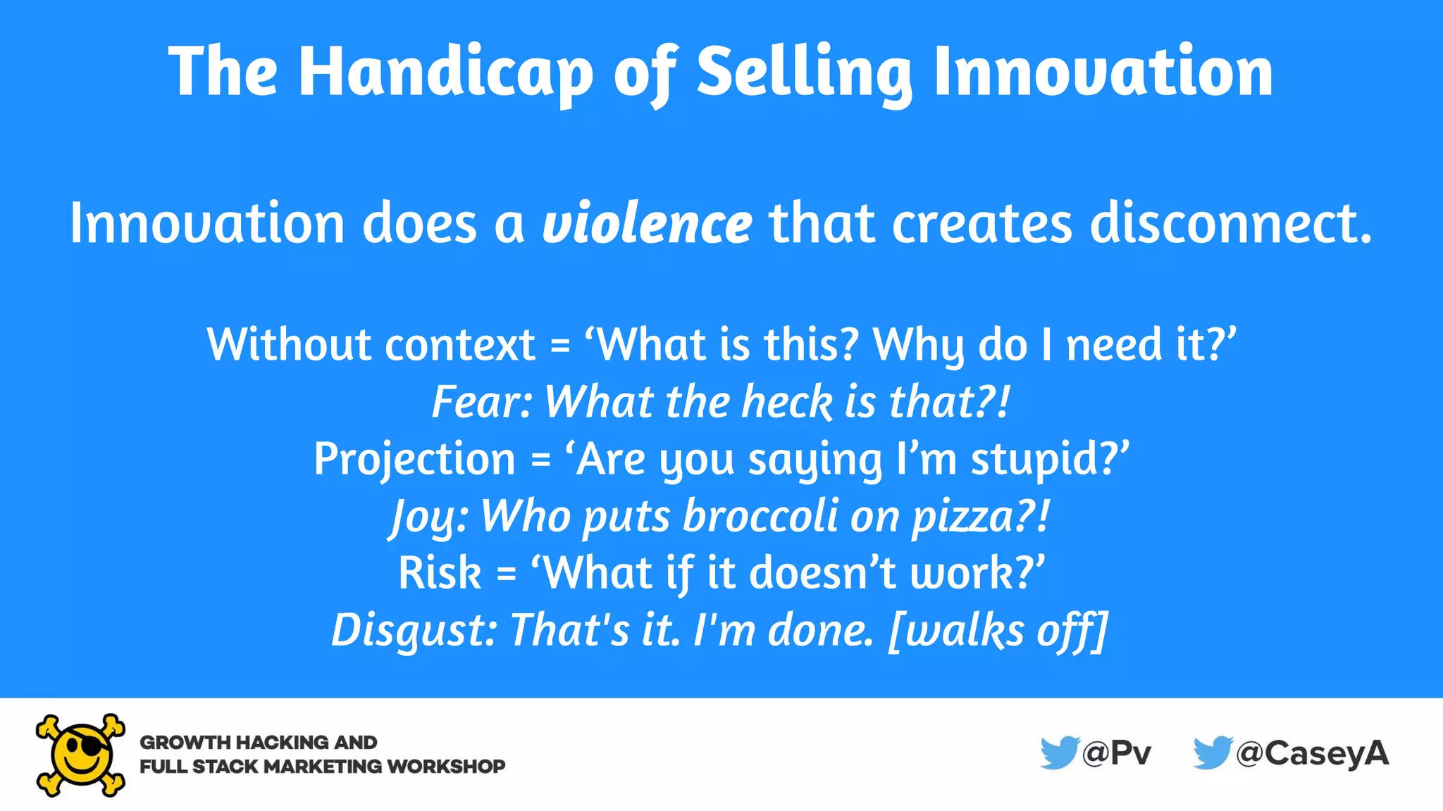 The Handicap of Selling Innovation
Innovation does a violence that creates disconnect.
Without context = ‘What is this? Why do I need it?’
Fear: What the heck is that?!
Projection = ‘Are you saying I’m stupid?’
Joy: Who puts broccoli on pizza?!
Risk = ‘What if it doesn’t work?’
Disgust: That's it. I'm done. [walks off]
 