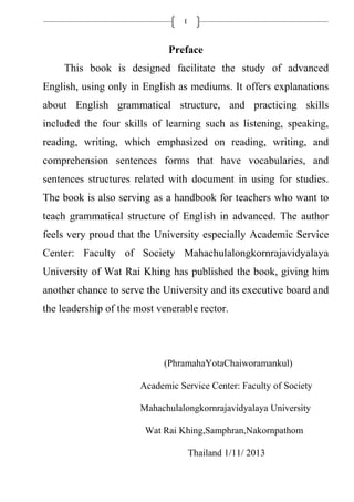 I
Preface
This book is designed facilitate the study of advanced
English, using only in English as mediums. It offers explanations
about English grammatical structure, and practicing skills
included the four skills of learning such as listening, speaking,
reading, writing, which emphasized on reading, writing, and
comprehension sentences forms that have vocabularies, and
sentences structures related with document in using for studies.
The book is also serving as a handbook for teachers who want to
teach grammatical structure of English in advanced. The author
feels very proud that the University especially Academic Service
Center: Faculty of Society Mahachulalongkornrajavidyalaya
University of Wat Rai Khing has published the book, giving him
another chance to serve the University and its executive board and
the leadership of the most venerable rector.
(PhramahaYotaChaiworamankul)
Academic Service Center: Faculty of Society
Mahachulalongkornrajavidyalaya University
Wat Rai Khing,Samphran,Nakornpathom
Thailand 1/11/ 2013
 