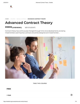 3/20/2019 Advanced Contract Theory - Edukite
https://edukite.org/course/advanced-contract-theory/ 1/8
HOME / COURSE / SOCIAL SCIENCE / ADVANCED CONTRACT THEORY
Advanced Contract Theory
( 8 REVIEWS ) 839 STUDENTS
Contract theory has continuously changed through time since developments are being
implemented. Learning how contracts should be designed and implemented …

FREE
1 YEAR
TAKE THIS COURSE
 