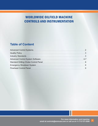 For more information and inquiries
email at controls@womusa.com or call us at +1-713-721-5200
1
WORLDWIDE OILFIELD MACHINE
CONTROLS AND INSTRUMENTATION
Table of Content
Advanced Control Systems									2
Quality Policy											3
Industry Standards											3
Advanced Control System Software							 4-7
Standard Drilling Choke Control Panel								8
Emergency Shutdown System									9
Flowhead Control Panel										9
 