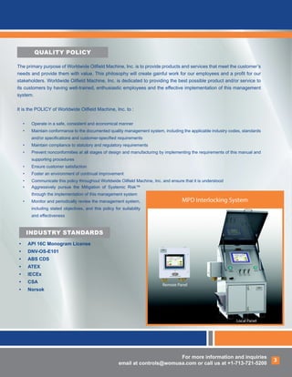 For more information and inquiries
email at controls@womusa.com or call us at +1-713-721-5200
For more information and inquiries
email at controls@womusa.com or call us at +1-713-721-5200
3
INDUSTRY STANDARDS
•	 API 16C Monogram License
•	 DNV-OS-E101
•	 ABS CDS
•	 ATEX
•	 IECEx
•	 CSA
•	 Norsok
QUALITY POLICY
MPD Interlocking System
Remote Panel
Local Panel
The primary purpose of Worldwide Oilfield Machine, Inc. is to provide products and services that meet the customer’s
needs and provide them with value. This philosophy will create gainful work for our employees and a profit for our
stakeholders. Worldwide Oilfield Machine, Inc. is dedicated to providing the best possible product and/or service to
its customers by having well-trained, enthusiastic employees and the effective implementation of this management
system.
It is the POLICY of Worldwide Oilfield Machine, Inc. to :
•	 Operate in a safe, consistent and economical manner
•	 Maintain conformance to the documented quality management system, including the applicable industry codes, standards
and/or specifications and customer-specified requirements
•	 Maintain compliance to statutory and regulatory requirements
•	 Prevent nonconformities at all stages of design and manufacturing by implementing the requirements of this manual and
supporting procedures
•	 Ensure customer satisfaction
•	 Foster an environment of continual improvement
•	 Communicate this policy throughout Worldwide Oilfield Machine, Inc. and ensure that it is understood
•	 Aggressively pursue the Mitigation of Systemic Risk™
through the implementation of this management system
•	 Monitor and periodically review the management system,
including stated objectives, and this policy for suitability
and effectiveness
 