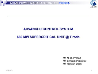 ADANI POWER MAHARASHTRA LTD, TIRORA
ADANI POWER MAHARASHTRA LTD, TIRORA
1/16/2012 1
ADVANCED CONTROL SYSTEM
660 MW SUPERCRITICAL UNIT @ Tiroda
Mr. N. D. Prasad
Mr. Shriram Pimplikar
Mr. Rakesh Dash
 