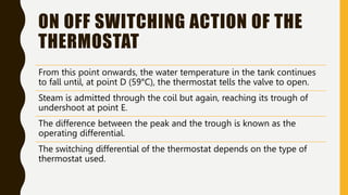 ON OFF SWITCHING ACTION OF THE
THERMOSTAT
From this point onwards, the water temperature in the tank continues
to fall until, at point D (59°C), the thermostat tells the valve to open.
Steam is admitted through the coil but again, reaching its trough of
undershoot at point E.
The difference between the peak and the trough is known as the
operating differential.
The switching differential of the thermostat depends on the type of
thermostat used.
 