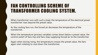 FAN CONTROLLING SCHEME OF
TRANSFORMER COOLING SYSTEM.
When transformer runs with such a load, the temperature of the electrical power
transformer rises beyond the preset value .
As the cooling fans run, the forced air decreases the temperature of the
transformer.
When the temperature (process variable) comes down below a preset value, the
control switch of fans trip and fans stop supplying forced air to the transformer.
Again when during rising, the temperature crosses the preset value, the fans
again start rotating to cool down the transformer.
 