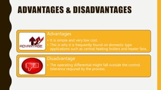 ADVANTAGES & DISADVANTAGES
Advantages
• It is simple and very low cost.
• This is why it is frequently found on domestic type
applications such as central heating boilers and heater fans.
Disadvantage
• The operating differential might fall outside the control
tolerance required by the process.
 