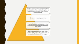 Feedback loops take the system output into
consideration, which enables the system to
adjust its performance to meet a desired
output response.
Contains a measuring element.
Positive feedback has the property that
signals tend to reinforce themselves, and
grow larger.
Negative feedback occurs when some
function of the output of a system tends to
reduce the fluctuations in the output.
 