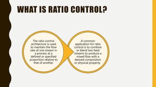 WHAT IS RATIO CONTROL?
A common
application for ratio
control is to combine
or blend two feed
streams to produce a
mixed flow with a
desired composition
or physical property.
The ratio control
architecture is used
to maintain the flow
rate of one stream in
a process at a
defined or specified
proportion relative to
that of another.
 