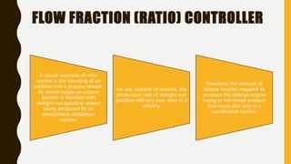 FLOW FRACTION (RATIO) CONTROLLER
A classic example of ratio
control is the blending of an
additive into a process stream.
As shown below an octane
booster is blended with
straight-run gasoline stream
being produced by an
atmospheric distillation
column.
For any number of reasons, the
production rate of straight-run
gasoline will vary over time in a
refinery.
Therefore, the amount of
octane booster required to
produce the desired octane
rating in the mixed product
flow must also vary in a
coordinated fashion.
 