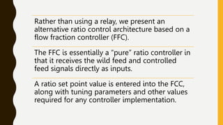 Rather than using a relay, we present an
alternative ratio control architecture based on a
flow fraction controller (FFC).
The FFC is essentially a “pure” ratio controller in
that it receives the wild feed and controlled
feed signals directly as inputs.
A ratio set point value is entered into the FCC,
along with tuning parameters and other values
required for any controller implementation.
 