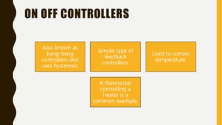 ON OFF CONTROLLERS
Also known as
bang-bang
controllers and
uses hysteresis.
Simple type of
feedback
controllers.
Used to control
temperature.
A thermostat
controlling a
heater is a
common example.
 