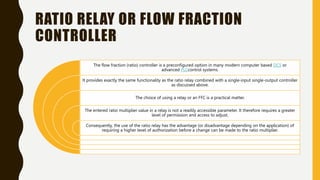 RATIO RELAY OR FLOW FRACTION
CONTROLLER
The flow fraction (ratio) controller is a preconfigured option in many modern computer based DCS or
advanced PLCcontrol systems.
It provides exactly the same functionality as the ratio relay combined with a single-input single-output controller
as discussed above.
The choice of using a relay or an FFC is a practical matter.
The entered ratio multiplier value in a relay is not a readily accessible parameter. It therefore requires a greater
level of permission and access to adjust.
Consequently, the use of the ratio relay has the advantage (or disadvantage depending on the application) of
requiring a higher level of authorization before a change can be made to the ratio multiplier.
 