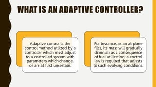 WHAT IS AN ADAPTIVE CONTROLLER?
Adaptive control is the
control method utilized by a
controller which must adjust
to a controlled system with
parameters which change,
or are at first uncertain.
For instance, as an airplane
flies, its mass will gradually
diminish as a consequence
of fuel utilization; a control
law is required that adjusts
to such evolving conditions.
 