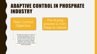 ADAPTIVE CONTROL IN PHOSPHATE
INDUSTRY
Main Control
Objective:
To keep the moisture content of
the dried phosphate close to a
constant desired value, and at
the same time to minimize the
energy consumption, despite
feed flow rate variations and
variable moisture content of the
damp phosphate.
The drying
process is non-
linear in nature.
 
