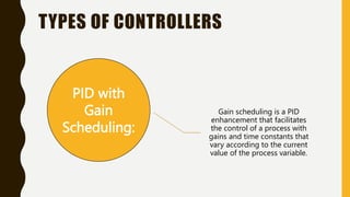 TYPES OF CONTROLLERS
PID with
Gain
Scheduling:
Gain scheduling is a PID
enhancement that facilitates
the control of a process with
gains and time constants that
vary according to the current
value of the process variable.
 