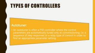 TYPES OF CONTROLLERS
Autotuner:
• An autotuner is often a PID controller where the control
parameters are automatically tuned only at commissioning. I.e. a
sequence of step responses or a relay type of control in order to
find an appropriate parameter setting.
 