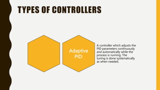 TYPES OF CONTROLLERS
Adaptive
PID:
A controller which adjusts the
PID parameters continuously
and automatically while the
process is running. The
tuning is done systematically
as when needed.
 