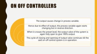 ON OFF CONTROLLERS
The output causes change in process variable.
Hence due to effect of output, the process variable again starts
changing but in reverse direction.
When it crosses the preset level, the output valve of the system is
again fully open to give 100% output.
This cycle of closing and opening of output valve continues till the
said on-off control system is in operation.
 