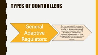 TYPES OF CONTROLLERS
General
Adaptive
Regulators:
The can operate with as many as
20 regulator parameters. The large
number of regulator parameters
means that, in addition to the PID
functions, it automatically
performs compensation for time
delays, complex dynamics, process
disturbances and feed-forward
control.
 