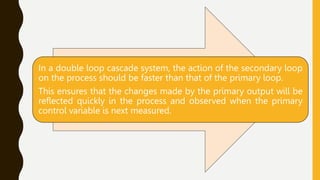 In a double loop cascade system, the action of the secondary loop
on the process should be faster than that of the primary loop.
This ensures that the changes made by the primary output will be
reflected quickly in the process and observed when the primary
control variable is next measured.
 