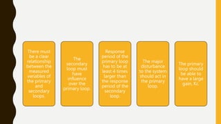 There must
be a clear
relationship
between the
measured
variables of
the primary
and
secondary
loops.
The
secondary
loop must
have
influence
over the
primary loop.
Response
period of the
primary loop
has to be at
least 4 times
larger than
the response
period of the
secondary
loop.
The major
disturbance
to the system
should act in
the primary
loop.
The primary
loop should
be able to
have a large
gain, Kc.
 