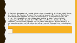 In the water heater example, the tank temperature controller would be primary since it defines
the setpoint that the steam flow controller is required to achieve. The water in the tank, the
tank temperature, the steam, and the steam flow rate would be the primary process, the
primary process variable, the secondary process, and the secondary process variable,
respectively (refer to the Cascade Control Block Diagram). The valve that the steam flow
controller uses to maintain the steam flow rate serves as the actuator which acts directly on
the secondary process and indirectly on the primary process.[ Extracted from : controleng.com
]
 
