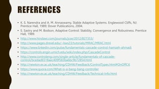 REFERENCES
• K. S. Narendra and A. M. Annaswamy, Stable Adaptive Systems. Englewood Cliffs, NJ:
Prentice Hall, 1989; Dover Publications, 2004.
• S. Sastry and M. Bodson, Adaptive Control: Stability, Convergence and Robustness. Prentice
Hall, 1989.
• http://www.hindawi.com/journals/jcse/2012/827353/
• http://www.pages.drexel.edu/~kws23/tutorials/MRAC/MRAC.html
• https://www.linkedin.com/pulse/fundamentals-cascade-control-hamzeh-ahmadi
• https://controls.engin.umich.edu/wiki/index.php/CascadeControl
• http://www.controleng.com/single-article/fundamentals-of-cascade-
control/bcedad6518aec409f583ba6bc9b72854.html
• http://newton.ex.ac.uk/teaching/CDHW/Feedback/ControlTypes.html#OnOffCtl
• https://www.quora.com/What-is-a-bang-bang-controller
• http://newton.ex.ac.uk/teaching/CDHW/Feedback/Technical-Info.html
 