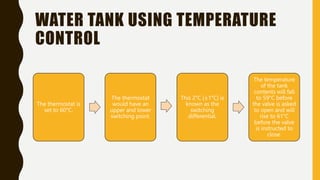 WATER TANK USING TEMPERATURE
CONTROL
The thermostat is
set to 60°C.
The thermostat
would have an
upper and lower
switching point.
This 2°C (±1°C) is
known as the
switching
differential.
The temperature
of the tank
contents will fall
to 59°C before
the valve is asked
to open and will
rise to 61°C
before the valve
is instructed to
close.
 